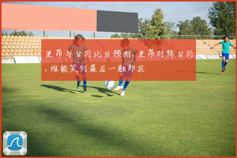 里昂与甘冈比分预测,里昂对阵甘冈,谁能笑到最后一触即发