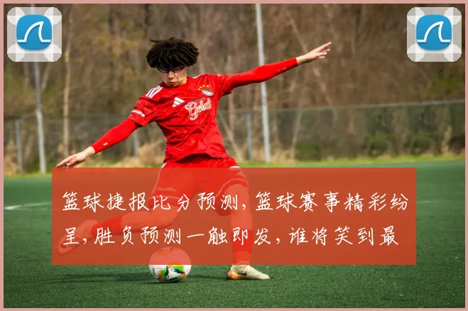 篮球捷报比分预测,篮球赛事精彩纷呈,胜负预测一触即发,谁将笑到最后